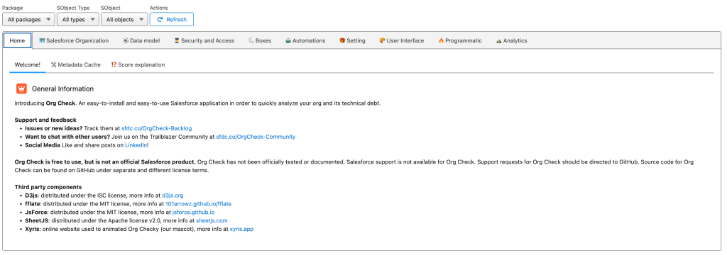 This image shows all the general information about what Org Check does. Here is what it says: General Information Introducing Org Check. An easy-to-install and easy-to-use Salesforce application in order to quickly analyze your org and its technical debt. Support and feedback Issues or new ideas? Track them at sfdc.co/OrgCheck-Backlog Want to chat with other users? Join us on the Trailblazer Community at sfdc.co/OrgCheck-Community Social Media Like and share posts on LinkedIn! Org Check is free to use, but is not an official Salesforce product. Org Check has not been officially tested or documented. Salesforce support is not available for Org Check. Support requests for Org Check should be directed to GitHub. Source code for Org Check can be found on GitHub under separate and different license terms. Third party components D3js: distributed under the ISC license, more info at d3js.org fflate: distributed under the MIT license, more info at 101arrowz.github.io/fflate JsForce: distributed under the MIT license, more info at jsforce.github.io SheetJS: distributed under the Apache license v2.0, more info at sheetjs.com Xyris: online website used to animated Org Checky (our mascot), more info at xyris.app