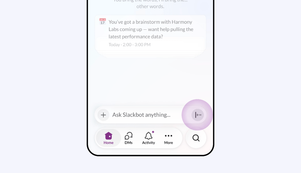 Screenshot of the Slack mobile app home screen. A calendar notification shows an upcoming brainstorm with Harmony Labs at 2:00–3:00 PM and asks if the user wants help pulling the latest performance data, demonstrating Slackbot's proactive awareness of the user's schedule. At the bottom of the screen, a text input field reads 'Ask Slackbot anything,' alongside a prominent purple voice input button, highlighting the ability to speak to Slackbot directly rather than type.